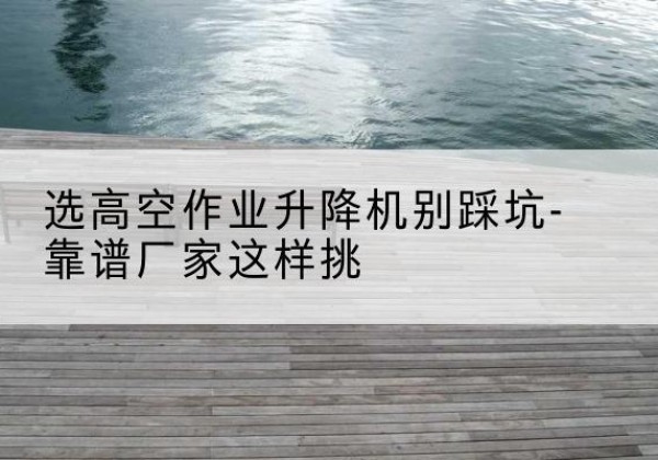 兴宁剪叉式升降机厂家-选高空作业升降机别踩坑-靠谱厂家这样挑