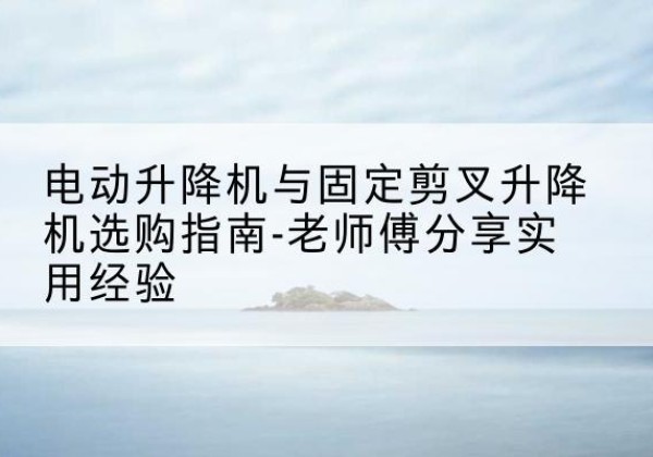兴宁电动升降机怎么选-电动升降机与固定剪叉升降机选购指南-老师傅分享实用经验