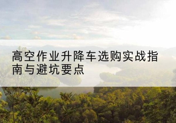 兴宁升降车怎么选-高空作业升降车选购实战指南与避坑要点